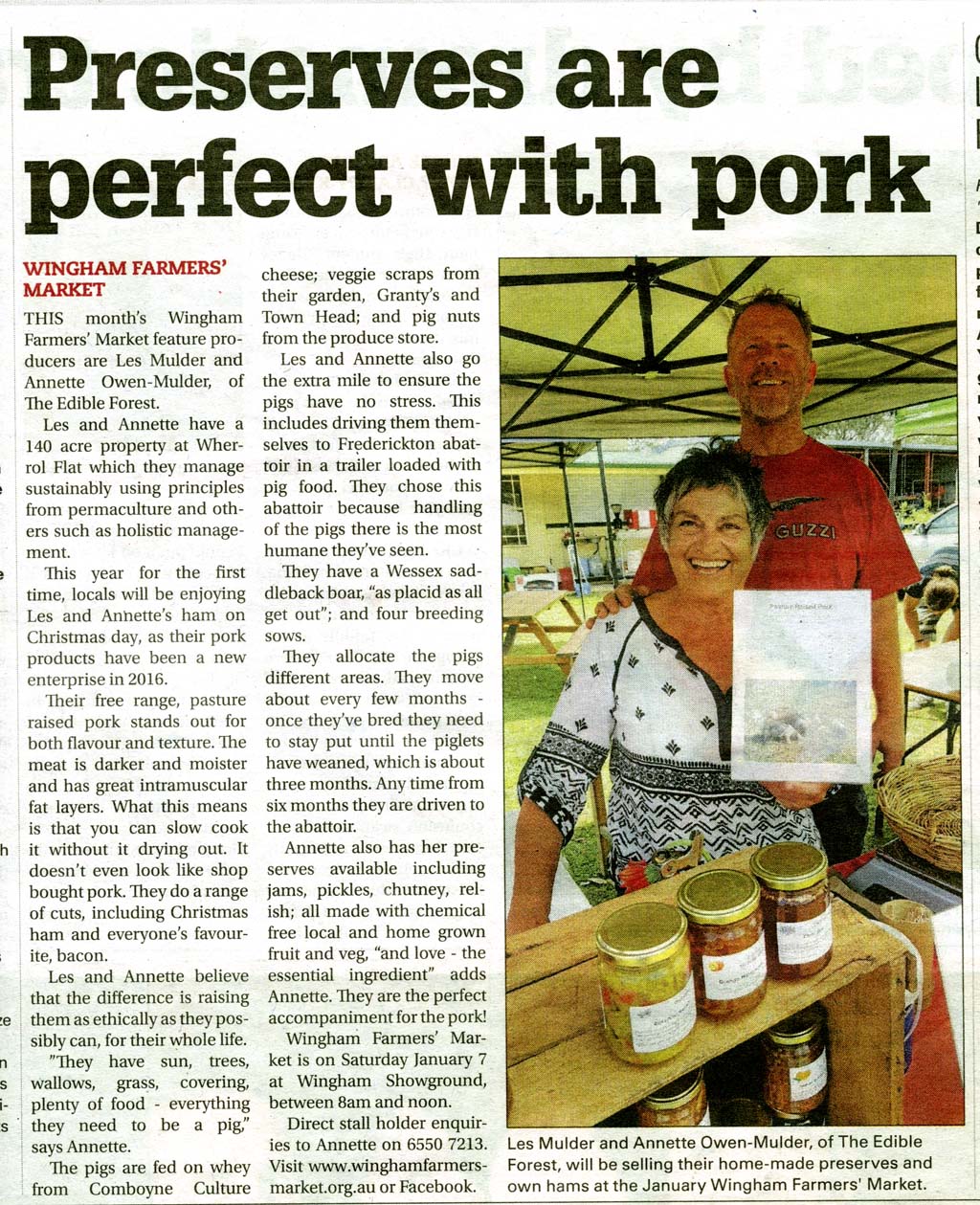 This month’s Wingham Farmers’ Market feature producers are Les Mulder and Annette Owen-Mulder of The Edible Forest. Les and Annette have a 140 acre property at Wherrol Flat which they manage sustainably using principles from permaculture and others such as holistic management. This year for the first time, savvy locals will be enjoying Les and Annette’s ham on Christmas day, as their pork products have been a new enterprise in 2016. Their free range, pasture raised pork stands out for both flavour and texture. The meat is darker and moister and has great intramuscular fat layers. What this means is that you can slow cook it without it drying out. It doesn’t even look like shop bought pork. They do a range of cuts, including Christmas ham and everyone’s favourite, bacon. Les and Annette believe that the difference is raising them as ethically as they possibly can, for their whole life. ”They have sun, trees, wallows, grass, covering, plenty of food - everything they need to be a pig” says Annette. The pigs are fed on whey from Comboyne Culture cheese; veggie scraps from their garden, Granty’s and Town Head; and pig nuts from the produce store. Les and Annette also go the extra mile to ensure the pigs have no stress. This includes driving them themselves to Frederickton abattoir in a trailer loaded with pig food. They chose this abattoir because handling of the pigs there is the most humane they’ve seen. They have a Wessex saddleback boar, “as placid as all get out”; and four breeding sows. There is Brunhilda, a Berkshire x large white; Esmerelda and Bludwin, Wessex Saddleback x large white x Berkshire; and Ladybird, a Duroc. They allocate the pigs different areas. They move about every few months - once they’ve bred they need to stay put until the piglets have weaned, which is about three months. Any time from six months they are driven to the abattoir. Annette also has her preserves available including jams, pickles, chutney, relish; all made with chemical free local and home grown fruit and veg, “and love - the essential ingredient” adds Annette. They are the perfect accompaniment for the pork!